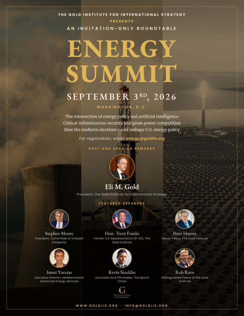 Energy Summit, September 3, 2026, Washington, D.C. An invitation-only roundtable of the Gold Institute for International Strategy. Host Eli M. Gold with featured speakers Stephen Moore, Hon. Trent Franks, Peter Huessy, Ismet Yucetas, Kevin Stocklin, and Rob Roos.